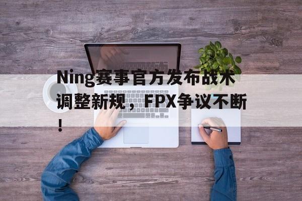 Ning赛事官方发布战术调整新规，FPX争议不断！的简单介绍